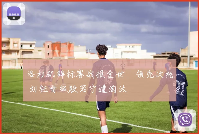 洛杉矶锦标赛战报金世煐领先次轮 刘钰晋级殷若宁遭淘汰