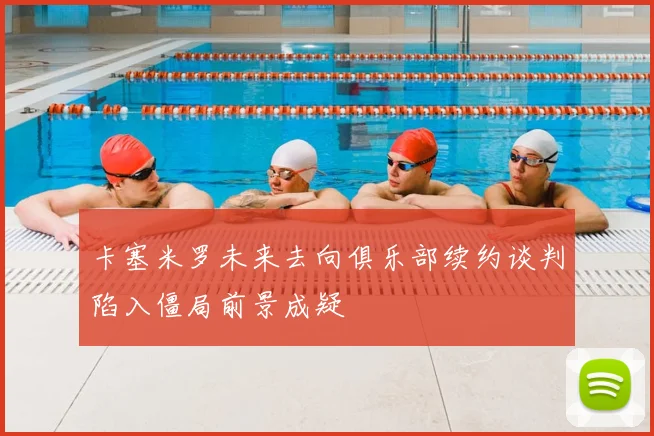 卡塞米罗未来去向俱乐部续约谈判陷入僵局前景成疑