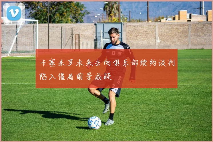 卡塞米罗未来去向俱乐部续约谈判陷入僵局前景成疑